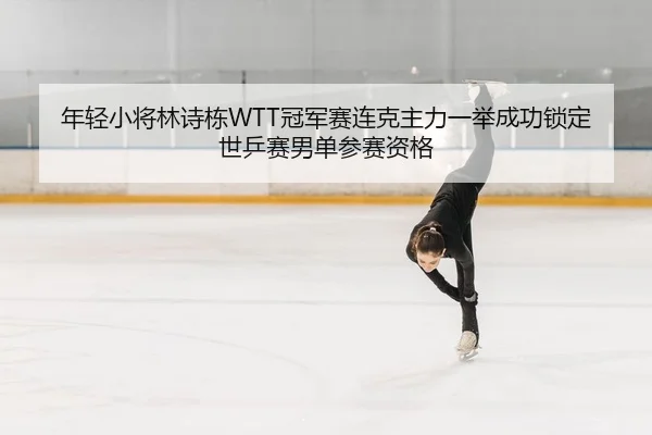 年轻小将林诗栋WTT冠军赛连克主力一举成功锁定世乒赛男单参赛资格